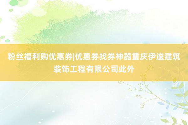 粉丝福利购优惠券|优惠券找券神器重庆伊逡建筑装饰工程有限公司此外
